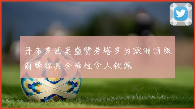 丹布罗西奥盛赞劳塔罗为欧洲顶级前锋称其全面性令人钦佩