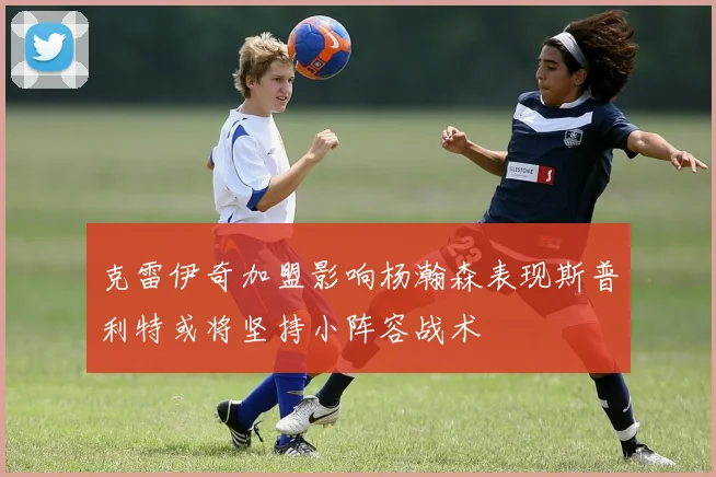 克雷伊奇加盟影响杨瀚森表现斯普利特或将坚持小阵容战术