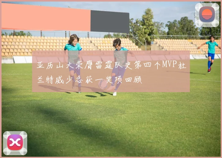 亚历山大荣膺雷霆队史第四个MVP杜兰特威少各获一奖项回顾