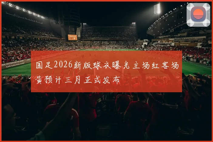 国足2026新版球衣曝光主场红客场黄预计三月正式发布