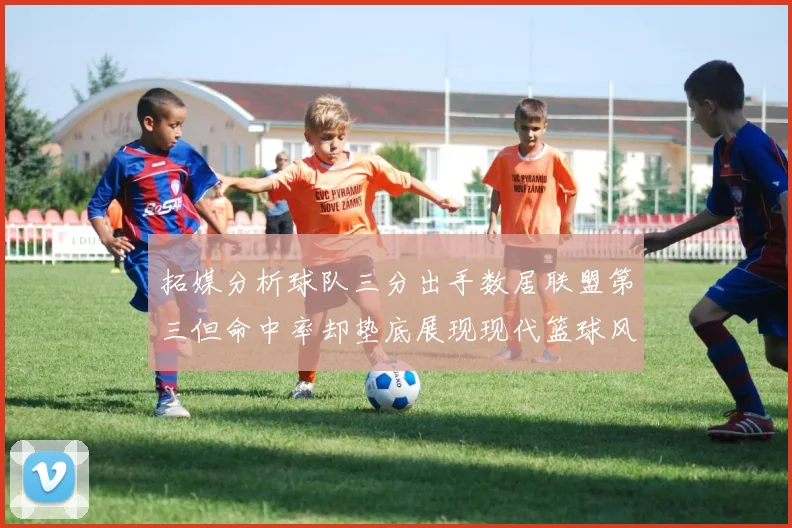 拓媒分析球队三分出手数居联盟第三但命中率却垫底展现现代篮球风格
