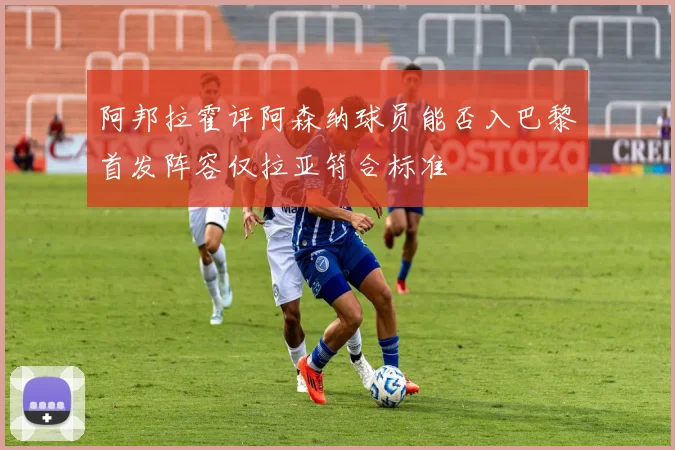 阿邦拉霍评阿森纳球员能否入巴黎首发阵容仅拉亚符合标准