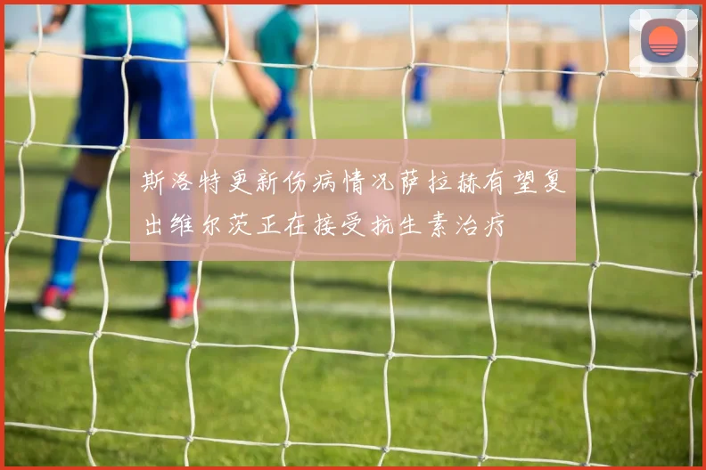 斯洛特更新伤病情况萨拉赫有望复出维尔茨正在接受抗生素治疗