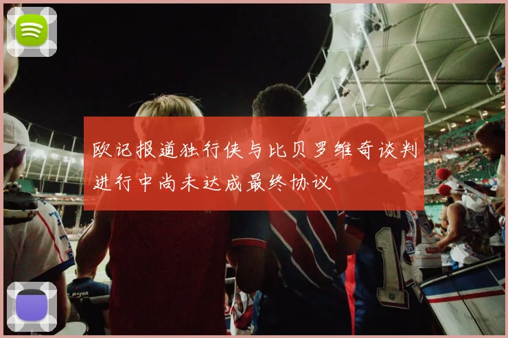 欧记报道独行侠与比贝罗维奇谈判进行中尚未达成最终协议