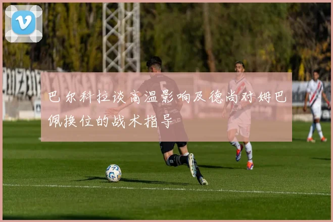 巴尔科拉谈高温影响及德尚对姆巴佩换位的战术指导