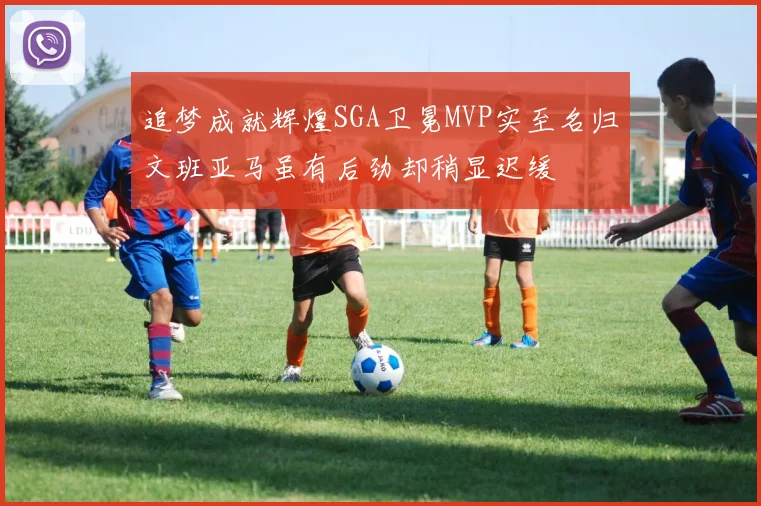 追梦成就辉煌SGA卫冕MVP实至名归文班亚马虽有后劲却稍显迟缓