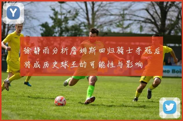 徐静雨分析詹姆斯回归骑士夺冠后将成历史球王的可能性与影响