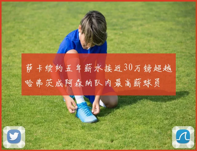 萨卡续约五年薪水接近30万镑超越哈弗茨成阿森纳队内最高薪球员