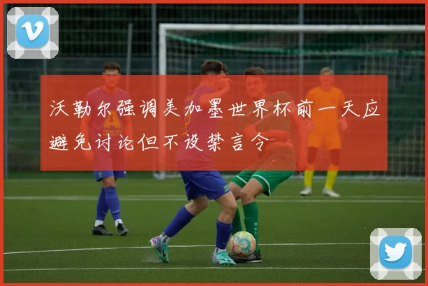 沃勒尔强调美加墨世界杯前一天应避免讨论但不设禁言令