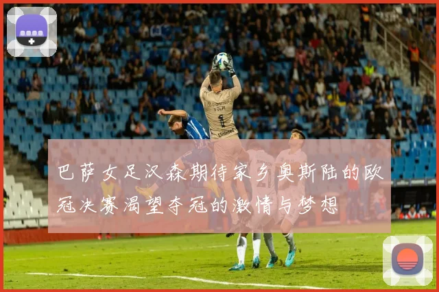 巴萨女足汉森期待家乡奥斯陆的欧冠决赛渴望夺冠的激情与梦想
