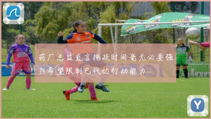 药厂总监直言拖延时间毫无必要强烈希望限制巴代的行动能力