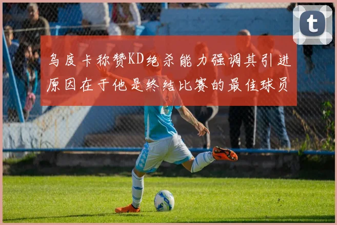 乌度卡称赞KD绝杀能力强调其引进原因在于他是终结比赛的最佳球员