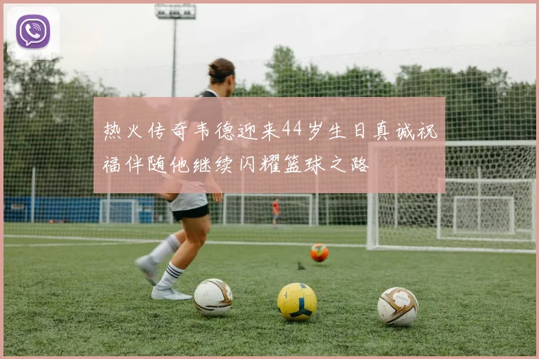 热火传奇韦德迎来44岁生日真诚祝福伴随他继续闪耀篮球之路