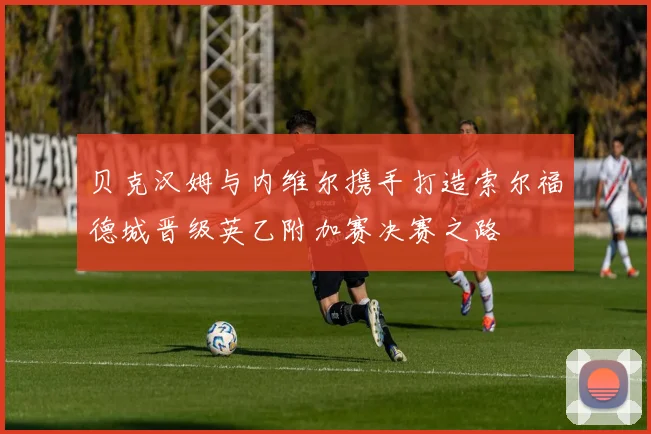 贝克汉姆与内维尔携手打造索尔福德城晋级英乙附加赛决赛之路