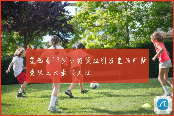 墨西哥17岁小将莫拉引发皇马巴萨曼联三大豪门关注