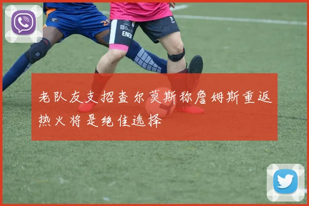 老队友支招查尔莫斯称詹姆斯重返热火将是绝佳选择