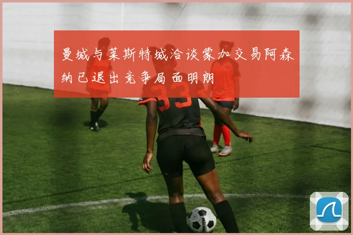 曼城与莱斯特城洽谈蒙加交易阿森纳已退出竞争局面明朗