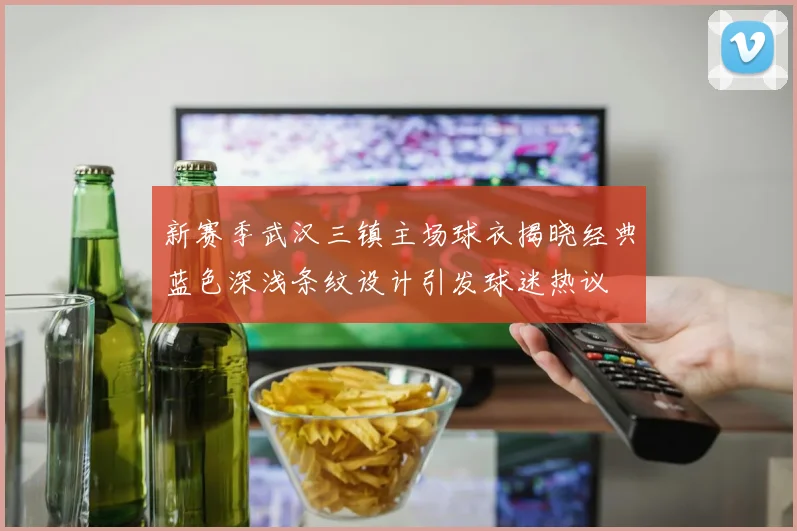 新赛季武汉三镇主场球衣揭晓经典蓝色深浅条纹设计引发球迷热议