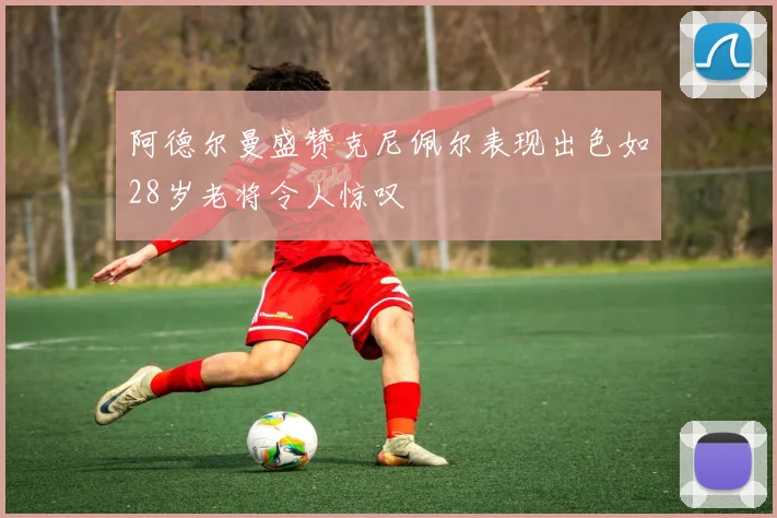 阿德尔曼盛赞克尼佩尔表现出色如28岁老将令人惊叹