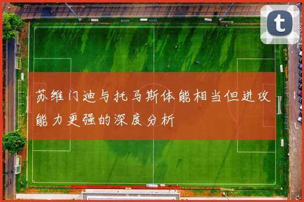 苏维门迪与托马斯体能相当但进攻能力更强的深度分析